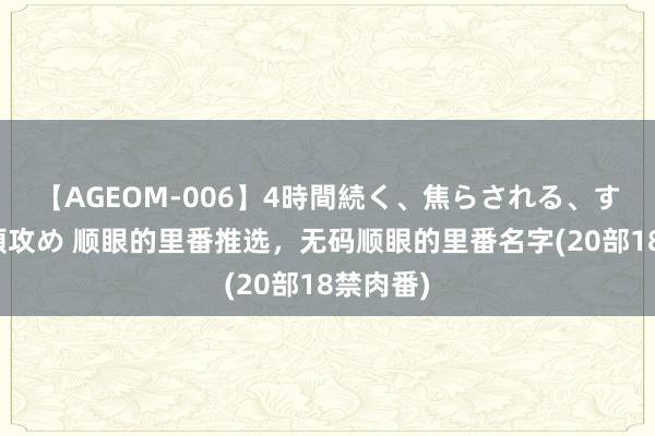 【AGEOM-006】4時間続く、焦らされる、すごい亀頭攻め 顺眼的里番推选，无码顺眼的里番名字(20部18禁肉番)