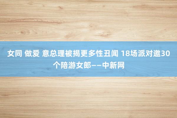 女同 做爱 意总理被揭更多性丑闻 18场派对邀30个陪游女郎——中新网