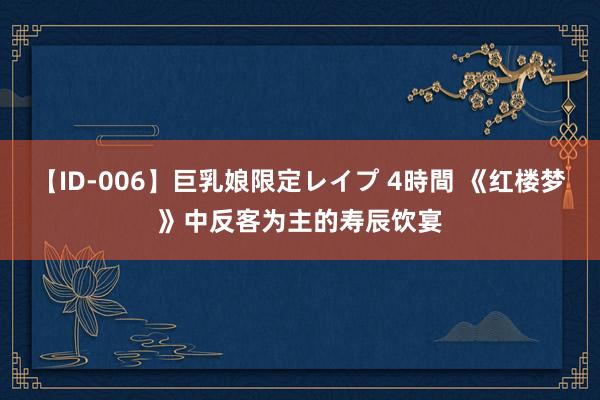 【ID-006】巨乳娘限定レイプ 4時間 《红楼梦》中反客为主的寿辰饮宴