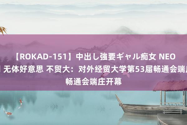 【ROKAD-151】中出し強要ギャル痴女 NEO 4時間 无体好意思 不贸大：对外经贸大学第53届畅通会端庄开幕