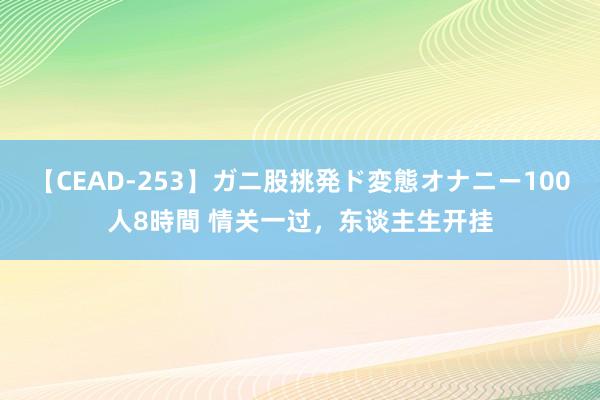 【CEAD-253】ガニ股挑発ド変態オナニー100人8時間 情关一过，东谈主生开挂