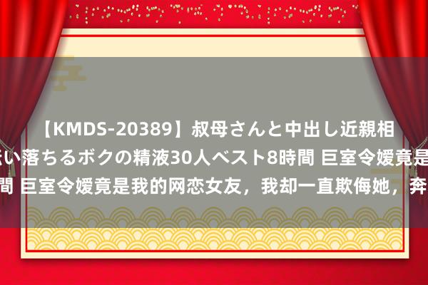 【KMDS-20389】叔母さんと中出し近親相姦 叔母さんの身体を伝い落ちるボクの精液30人ベスト8時間 巨室令嫒竟是我的网恋女友，我却一直欺侮她，奔现后我慌了