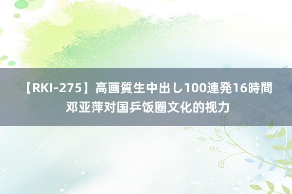 【RKI-275】高画質生中出し100連発16時間 邓亚萍对国乒饭圈文化的视力