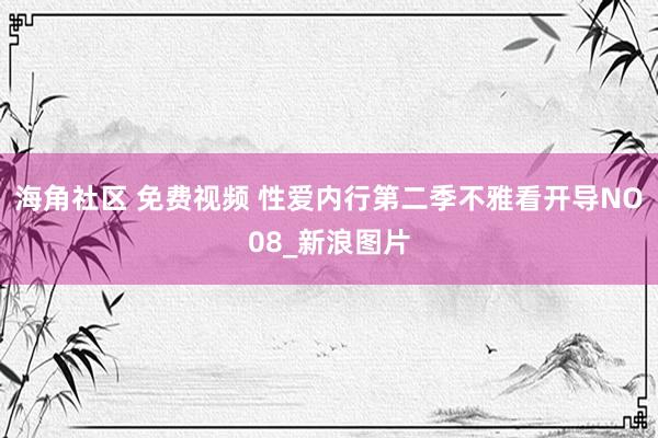 海角社区 免费视频 性爱内行第二季不雅看开导NO08_新浪图片