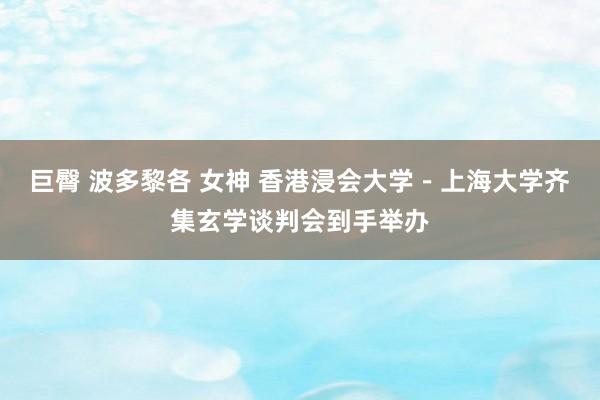 巨臀 波多黎各 女神 香港浸会大学－上海大学齐集玄学谈判会到手举办