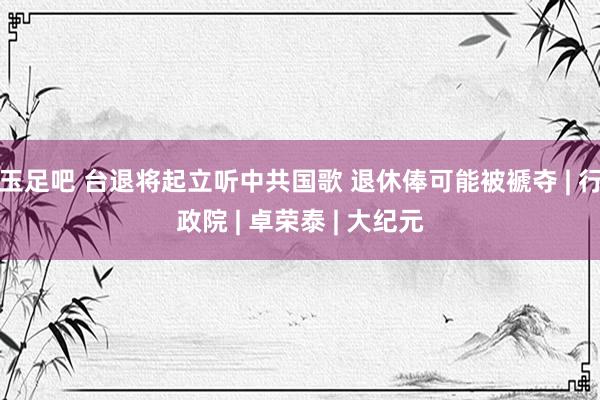 玉足吧 台退将起立听中共国歌 退休俸可能被褫夺 | 行政院 | 卓荣泰 | 大纪元