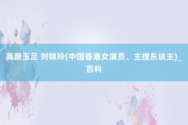 高跟玉足 刘锦玲(中国香港女演员、主捏东谈主)_百科