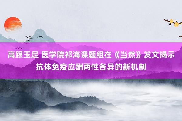 高跟玉足 医学院祁海课题组在《当然》发文揭示抗体免疫应酬两性各异的新机制