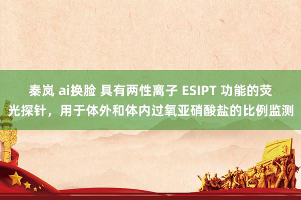 秦岚 ai换脸 具有两性离子 ESIPT 功能的荧光探针，用于体外和体内过氧亚硝酸盐的比例监测