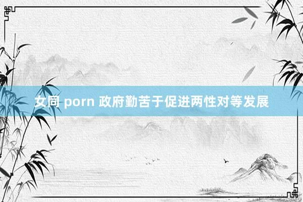 女同 porn 政府勤苦于促进两性对等发展