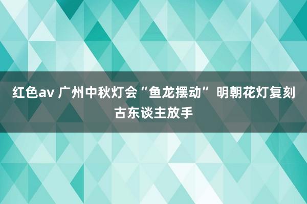 红色av 广州中秋灯会“鱼龙摆动” 明朝花灯复刻古东谈主放手