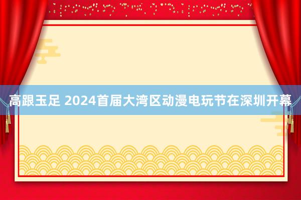 高跟玉足 2024首届大湾区动漫电玩节在深圳开幕