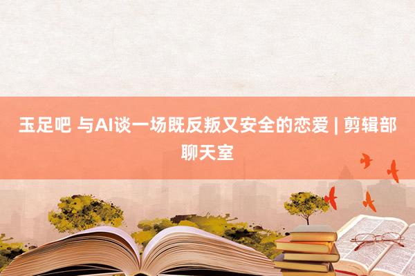 玉足吧 与AI谈一场既反叛又安全的恋爱 | 剪辑部聊天室