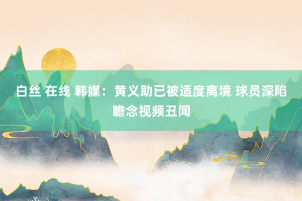 白丝 在线 韩媒：黄义助已被适度离境 球员深陷瞻念视频丑闻