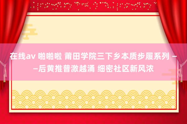 在线av 啪啪啦 莆田学院三下乡本质步履系列 ——后黄推普激越涌 细密社区新风浓