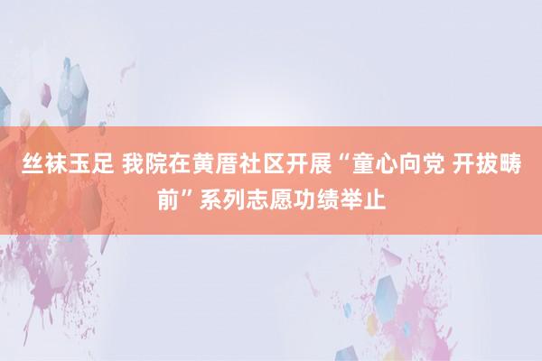 丝袜玉足 我院在黄厝社区开展“童心向党 开拔畴前”系列志愿功绩举止