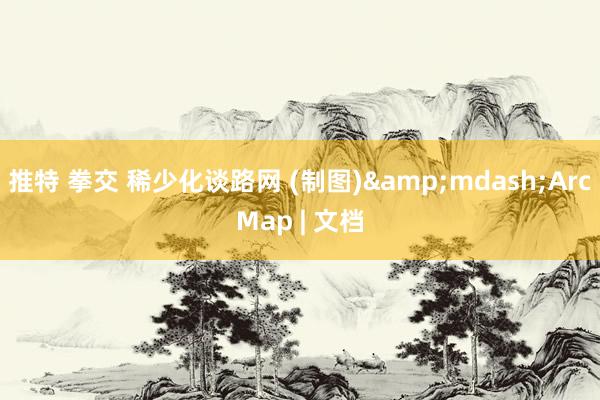 推特 拳交 稀少化谈路网 (制图)&mdash;ArcMap | 文档