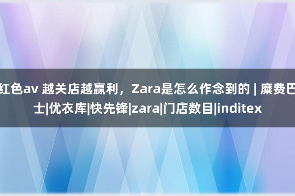 红色av 越关店越赢利，Zara是怎么作念到的 | 糜费巴士|优衣库|快先锋|zara|门店数目|inditex