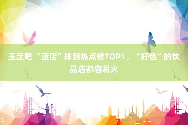 玉足吧 “蓝店”排到热点榜TOP1，“好色”的饮品店都容易火