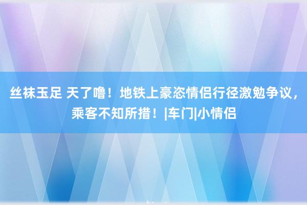 丝袜玉足 天了噜！地铁上豪恣情侣行径激勉争议，乘客不知所措！|车门|小情侣