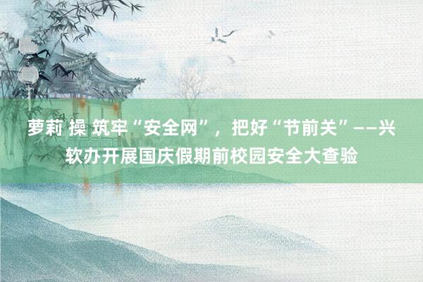 萝莉 操 筑牢“安全网”，把好“节前关”——兴软办开展国庆假期前校园安全大查验