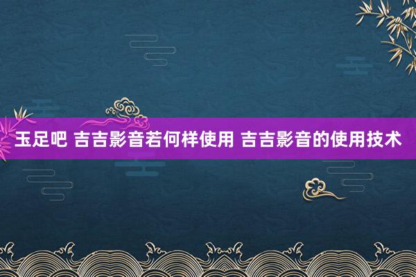 玉足吧 吉吉影音若何样使用 吉吉影音的使用技术