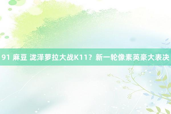 91 麻豆 泷泽萝拉大战K11？新一轮像素英豪大表决