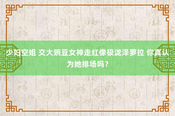 少妇空姐 交大豌豆女神走红像极泷泽萝拉 你真认为她排场吗？