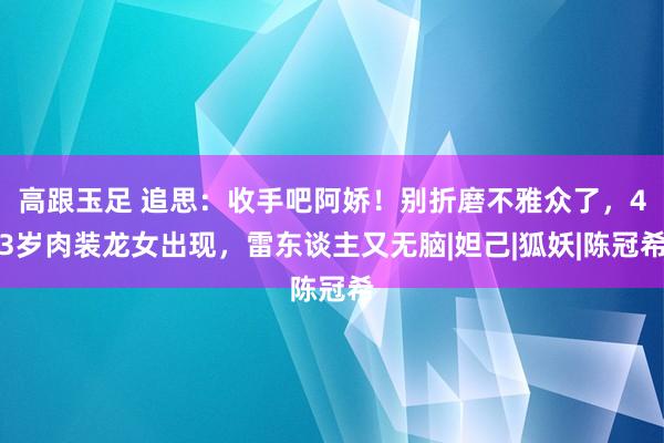 高跟玉足 追思：收手吧阿娇！别折磨不雅众了，43岁肉装龙女出现，雷东谈主又无脑|妲己|狐妖|陈冠希