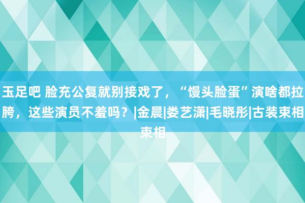 玉足吧 脸充公复就别接戏了，“馒头脸蛋”演啥都拉胯，这些演员不羞吗？|金晨|娄艺潇|毛晓彤|古装束相