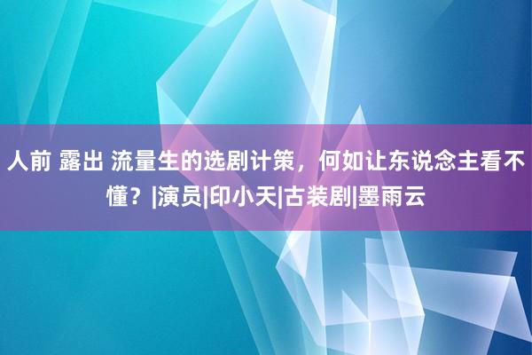 人前 露出 流量生的选剧计策，何如让东说念主看不懂？|演员|印小天|古装剧|墨雨云