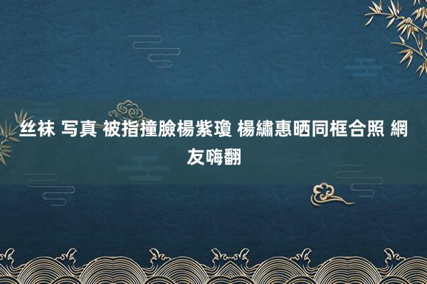 丝袜 写真 被指撞臉楊紫瓊 楊繡惠晒同框合照 網友嗨翻