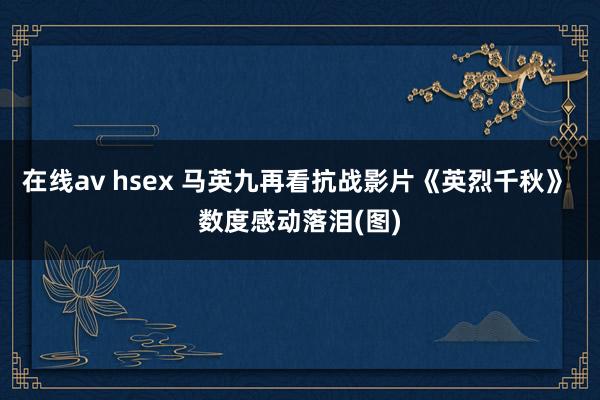 在线av hsex 马英九再看抗战影片《英烈千秋》 数度感动落泪(图)