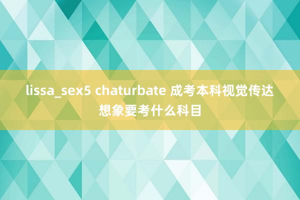 lissa_sex5 chaturbate 成考本科视觉传达想象要考什么科目