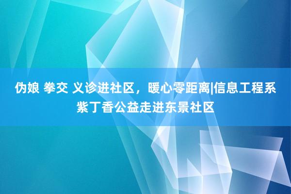 伪娘 拳交 义诊进社区，暖心零距离|信息工程系紫丁香公益走进东景社区