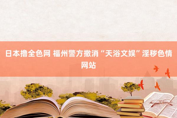 日本撸全色网 福州警方撤消“天浴文娱”淫秽色情网站