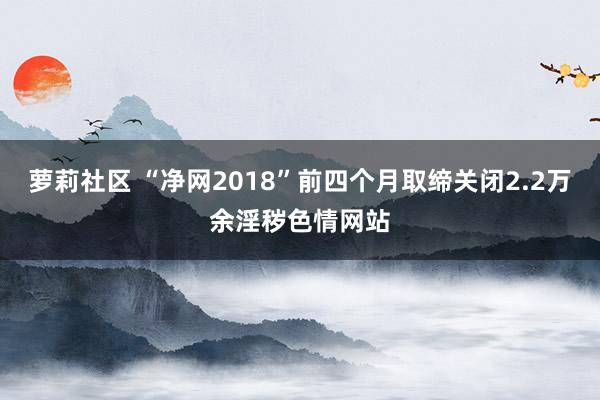 萝莉社区 “净网2018”前四个月取缔关闭2.2万余淫秽色情网站