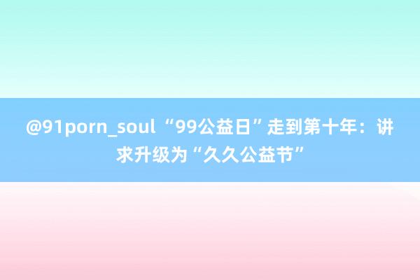 @91porn_soul “99公益日”走到第十年：讲求升级为“久久公益节”