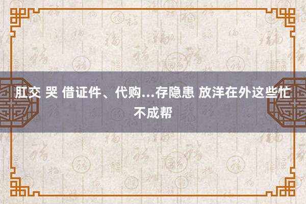 肛交 哭 借证件、代购...存隐患 放洋在外这些忙不成帮