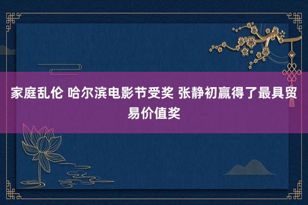 家庭乱伦 哈尔滨电影节受奖 张静初赢得了最具贸易价值奖