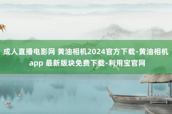 成人直播电影网 黄油相机2024官方下载-黄油相机 app 最新版块免费下载-利用宝官网