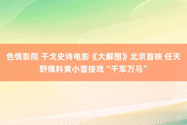 色情影院 干戈史诗电影《大解围》北京首映 任天野爆料黄小蕾接戏“千军万马”