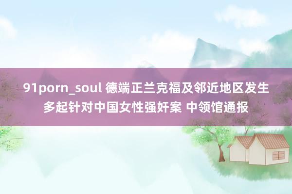 91porn_soul 德端正兰克福及邻近地区发生多起针对中国女性强奸案 中领馆通报