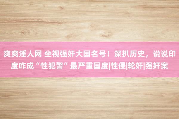 爽爽淫人网 坐视强奸大国名号！深扒历史，说说印度咋成“性犯警”最严重国度|性侵|轮奸|强奸案