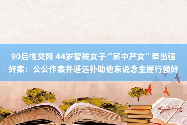 90后性交网 44岁智残女子“家中产女”牵出强奸案：公公作案并遥远补助他东说念主握行强奸