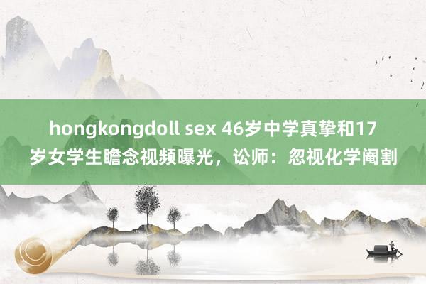 hongkongdoll sex 46岁中学真挚和17岁女学生瞻念视频曝光，讼师：忽视化学阉割