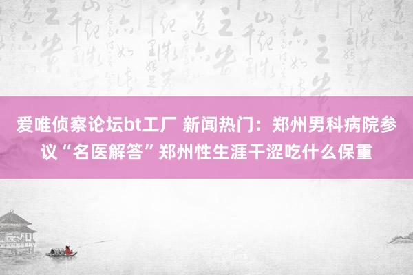 爱唯侦察论坛bt工厂 新闻热门：郑州男科病院参议“名医解答”郑州性生涯干涩吃什么保重