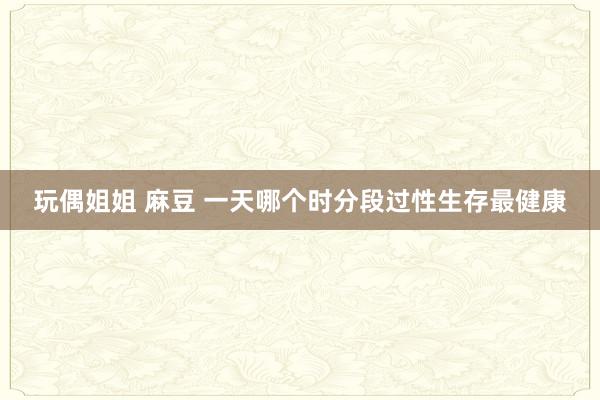 玩偶姐姐 麻豆 一天哪个时分段过性生存最健康