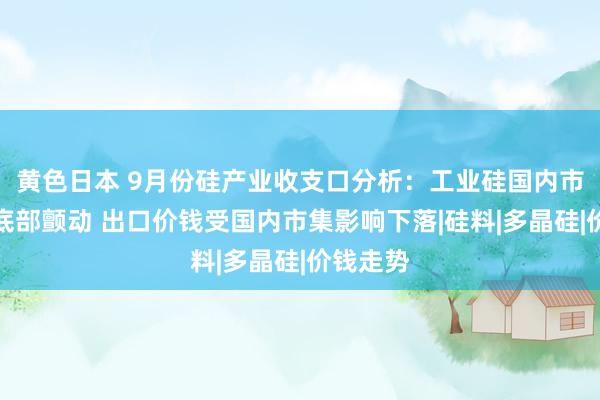 黄色日本 9月份硅产业收支口分析：工业硅国内市集价钱底部颤动 出口价钱受国内市集影响下落|硅料|多晶硅|价钱走势