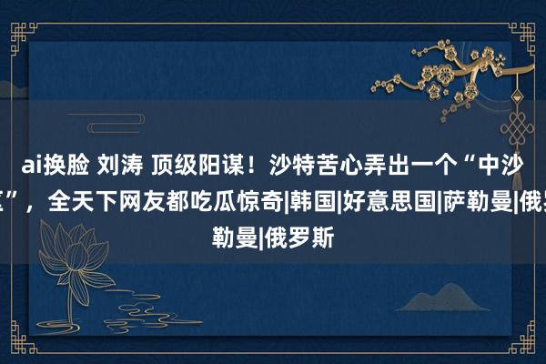 ai换脸 刘涛 顶级阳谋！沙特苦心弄出一个“中沙特区”，全天下网友都吃瓜惊奇|韩国|好意思国|萨勒曼|俄罗斯